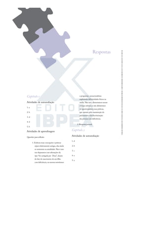 Capítulo 1
Atividades de autoavaliação
1. a
2. b
3. d
4. d
5. b
Atividades de aprendizagem
Questões para reﬂexão
1. Embora essas concepções e práticas
sejam relativamente antigas, elas ainda
se sustentam na atualidade. Não é raro
nos deparamos com aﬁrmações do
tipo “foi castigada por Deus”, diante
do fato do nascimento de um ﬁlho
com deﬁciência, ou mesmo assistirmos
a programas sensacionalistas
explorando deformidades físicas na
mídia. Não raro, alimentamos nossas
crenças míticas ao não debatermos
ou questionarmos essas práticas,
que operam pela manutenção do
preconceito e da discriminação
das pessoas com deﬁciência.
2. Resposta pessoal.
Capítulo 2
Atividades de autoavaliação
1. d
2. b
3. c
4. a
5. a
Respostas
 