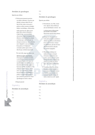 242
F
u
n
d
a
m
e
n
t
o
s
p
a
r
a
e
d
u
c
a
ç
ã
o
e
s
p
e
c
i
a
l
|
S
u
e
l
i
F
e
r
n
a
n
d
e
s
Atividades de aprendizagem
Questões para reﬂexão
1. Há dois posicionamentos possíveis
em relação à aﬁrmação da autora, que
defende a inclusão radical. Por um
lado, de fato, todas as vezes que as
práticas escolares assumem estratégias
didático-metodológicas diferenciadas,
tendo como foco um aluno, ou um
grupo deles, estamos reforçando o
estigma de que suas necessidades
educacionais exigem um programa tão
diferente e individualizado em relação
aos demais que o ideal seria que sua
educação ocorresse em outro ambiente,
mais “adaptado” as suas necessidades.
Essas práticas de “adaptações”
curriculares podem operar contra a
ideia de que a inclusão seja possível.
Por outro lado, negar que alunos com
deﬁciências exigem uma proposta
educacional diferenciada, em relação
a metodologias e recursos necessários
a sua aprendizagem, seria negar suas
especiﬁcidades e necessidades reais,
decorrentes das condições orgânico-
funcionais que lhes são própr ias. Uma
pedagogia inclusiva busca a síntese
entre o que especíﬁco (e, portanto,
demanda diferenças metodológicas e
políticas na organização escolar) e o
que é comum no processo de ensino-
aprendizagem de todos os alunos.
2. Resposta pessoal.
Capítulo 3
Atividades de autoavaliação
1. c
2. c
3. b
4. d
5. a
Atividades de aprendizagem
Questões para reﬂexão
1. Provavelmente, sim. Mas, muitas
vezes, algumas dessas diferenças
não são identiﬁcadas ou mesmo não
se adotam práticas diferenciadas
para atender às necessidades
educacionais especiais desses alunos.
2. Crianças em situação de risco
social, pelas provações econômicas e
culturais que sofrem, em decorrência
de sua srcem de classe e crianças
com deﬁciências, pelo fato de terem
sido,historicamente,educadas
em contextos segregados.
3. Há pequenas mudanças em
andamento, como a remoção
de barreiras arquitetônicas nas
escolas, a presença de intér pretes
de língua de sinais, a adaptação de
materiais em braile para alunos
cegos, entre outras possibilidades.
4. A mudança radical dos sistemas
de ensino que deveriam prever e
prover recursos humanos, técnicos
e materiais para o atendimento
às necessidades educacionais de
todos os alunos na escola regular.
Capítulo 4
Atividades de autoavaliação
1. d
2. a
3. c
4. c
5. a
 