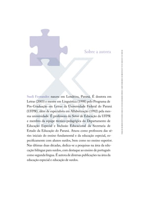 Sueli Fernandes nasceu em Londrina, Paraná. É doutora em
Letras (2003) e mestre em Linguística (1998) pelo Programa de
Pós-Graduação em Letras da Universidade Federal do Paraná
(UFPR), além de especialista em Alfabetização (1992) pela mes-
ma universidade. É professora do Setor de Educação da UFPR
e membro da equipe técnico-pedagógica do Departamento de
Educação Especial e Inclusão Educacional da Secretaria de
Estado da Educação do Paraná. Atuou como professora das sé-
ries iniciais do ensino fundamental e da educação especial, es-
peciﬁcamente com alunos surdos, bem como no ensino superior.
Nas últimas duas décadas, dedica-se a pesquisas na área da edu-
cação bilíngue para surdos, com destaque ao ensino de português
como segunda língua. É autora de diversas publicações na área da
educação especial e educação de surdos.
Sobre a autora
 