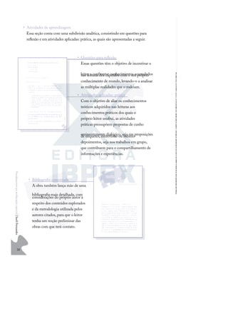 26
F
u
n
d
a
m
e
n
t
o
s
p
a
r
a
e
d
u
c
a
ç
ã
o
e
s
p
e
c
i
a
l
|
S
u
e
l
i
F
e
r
n
a
n
d
e
s
• Atividades de aprendizagem
Essa seção conta com uma subdivisão analítica, consistindo em questões para
reﬂexão e em atividades aplicadas: prática, as quais são apresentadas a seguir.
• Questões para reﬂexão
Essas questões têm o objetivo de incentivar o
leitor a confrontar conhecimentos acumulados
nas leituras dos capítulos com o seu próprio
conhecimento de mundo, levando-o a analisar
as múltiplas realidades que o rodeiam.
• Atividades aplicadas: prática
Com o objetivo de aliar os conhecimentos
teóricos adquiridos nas leituras aos
conhecimentos práticos dos quais o
próprio leitor usufrui, as atividades
práticas pressupõem propostas de cunho
eminentemente dialógico, seja em proposições
de enquetes, entrevistas ou mesmo
depoimentos, seja nos trabalhos em grupo,
que contribuem para o compartilhamento de
informações e experiências.
• Bibliograﬁa comentada
A obra também lança mão de uma
bibliograﬁa mais detalhada, com
considerações do próprio autor a
respeito dos conteúdos explorados
e da metodologia utilizada pelos
autores citados, para que o leitor
tenha um noção preliminar das
obras com que terá contato.
 