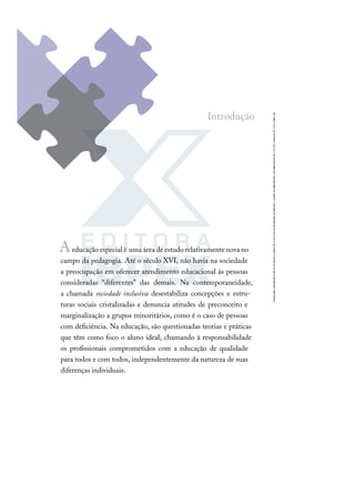 Aeducaçãoespecialé umaáreadeestudorelativamentenovano
campo da pedagogia. Até o século XVI, não havia na sociedade
a preocupação em oferecer atendimento educacional às pessoas
consideradas “diferentes” das demais. Na contemporaneidade,
a chamada sociedade inclusiva desestabiliza concepções e estru-
turas sociais cristalizadas e denuncia atitudes de preconceito e
marginalização a grupos minoritários, como é o caso de pessoas
com deﬁciência. Na educação, são questionadas teorias e práticas
que têm como foco o aluno ideal, chamando à responsabilidade
os proﬁssionais comprometidos com a educação de qualidade
para todos e com todos, independentemente da natureza de suas
diferenças individuais.
Introdução
 