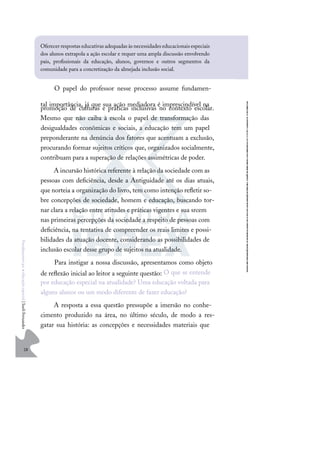 28
F
u
n
d
a
m
e
n
t
o
s
p
a
r
a
e
d
u
c
a
ç
ã
o
e
s
p
e
c
i
a
l
|
S
u
e
l
i
F
e
r
n
a
n
d
e
s
O papel do professor nesse processo assume fundamen-
tal importância, já que sua ação mediadora é imprescindível na
promoção de culturas e práticas inclusivas no contexto escolar.
Mesmo que não caiba à escola o papel de transformação das
desigualdades econômicas e sociais, a educação tem um papel
preponderante na denúncia dos fatores que acentuam a exclusão,
procurando formar sujeitos críticos que, organizados socialmente,
contribuam para a superação de relações assimétricas de poder.
A incursão histórica referente à relação da sociedade com as
pessoas com deﬁciência, desde a Antiguidade até os dias atuais,
que norteia a organização do livro, tem como intenção reﬂetir so-
bre concepções de sociedade, homem e educação, buscando tor-
nar clara a relação entre atitudes e práticas vigentes e sua srcem
nas primeiras percepções da sociedade a respeito de pessoas com
deﬁciência, na tentativa de compreender os reais limites e possi-
bilidades da atuação docente, considerando as possibilidades de
inclusão escolar desse grupo de sujeitos na atualidade.
Para instigar a nossa discussão, apresentamos como objeto
de reﬂexão inicial ao leitor a seguinte questão: O que se entende
por educação especial na atualidade? Uma educação voltada para
alguns alunos ou um modo diferente de fazer educação?
A resposta a essa questão pressupõe a imersão no conhe-
cimento produzido na área, no último século, de modo a res-
gatar sua história: as concepções e necessidades materiais que
Oferecerrespostas educativas adequadas às necessidades educacionais especiais
dos alunos extrapola a ação escolar e requer uma ampla discussão envolvendo
pais, proﬁssionais da educação, alunos, governos e outros segmentos da
comunidade para a concretização da almejada inclusão social.
 