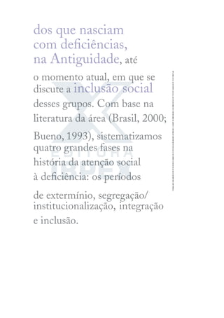 dos que nasciam
com deﬁciências,
na Antiguidade, até
o momento atual, em que se
discute a inclusão social
desses grupos. Com base na
literatura da área (Brasil, 2000;
Bueno, 1993), sistematizamos
quatro grandes fases na
história da atenção social
à deﬁciência: os períodos
de extermínio, segregação/
institucionalização, integração
e inclusão.
 
