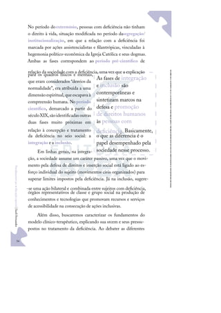 34
F
u
n
d
a
m
e
n
t
o
s
p
a
r
a
e
d
u
c
a
ç
ã
o
e
s
p
e
c
i
a
l
|
S
u
e
l
i
F
e
r
n
a
n
d
e
s
No período doextermínio, pessoas com deﬁciência não tinham
o direito à vida, situação modiﬁcada no período dasegregação/
institucionalização, em que a relação com a deﬁciência foi
marcada por ações assistencialistas e ﬁlantrópicas, vinculadas à
hegemonia político-econômica da Igreja Católica e seus dogmas.
Ambas as fases correspondem ao período pré-cientíﬁco de
relação da sociedade com a deﬁciência, uma vez que a explicação
para os quadros físicos e mentais,
que eram considerados “desvios da
normalidade”, era atribuída a uma
dimensãoespiritual,queescapavaà
compreensão humana. No período
cientíﬁco, demarcado a partir do
séculoXIX,sãoidentiﬁcadasoutras
duas fases muito próximas em
relação à concepção e tratamento
da deﬁciência no seio social: a
integração e a inclusão.
Em linhas gerais, na integra-
ção, a sociedade assume um caráter passivo, uma vez que o movi-
mento pela defesa de direitos e inserção social está ligado ao es-
forço individual do sujeito (movimentos civis organizados) para
superar limites impostos pela deﬁciência. Já na inclusão, sugere-
-se uma ação bilateral e combinada entre sujeitos com deﬁciência,
órgãos representativos de classe e grupo social na produção de
conhecimentos e tecnologias que promovam recursos e serviços
de acessibilidade na consecução de ações inclusivas.
Além disso, buscaremos caracterizar os fundamentos do
modelo clínico-terapêutico, explicando sua srcem e seus pressu-
postos no tratamento da deﬁciência. Ao debater as diferentes
As fases de integração
e inclusão são
contemporâneas e
sintetizam marcos na
defesa e promoção
de direitos humanos
às pessoas com
deﬁciência.Basicamente,
o que as diferencia é o
papel desempenhado pela
sociedade nesse processo.
 