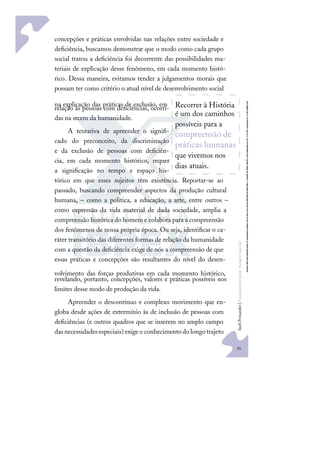 35
S
u
e
l
i
F
e
r
n
a
n
d
e
s
|
F
u
n
d
a
m
e
n
t
o
s
p
a
r
a
e
d
u
c
a
ç
ã
o
e
s
p
e
c
i
a
l
concepções e práticas envolvidas nas relações entre sociedade e
deﬁciência, buscamos demonstrar que o modo como cada grupo
social tratou a deﬁciência foi decorrente das possibilidades ma-
teriais de explicação desse fenômeno, em cada momento histó-
rico. Dessa maneira, evitamos tender a julgamentos morais que
possam ter como critério o atual nível de desenvolvimento social
na explicação das práticas de exclusão, em
relação às pessoas com deﬁciências, ocorri-
das na srcem da humanidade.
A tentativa de apreender o signiﬁ-
cado do preconceito, da discriminação
e da exclusão de pessoas com deﬁciên-
cia, em cada momento histórico, requer
a signiﬁcação no tempo e espaço his-
tórico em que esses sujeitos têm existência. Reportar-se ao
passado, buscando compreender aspectos da produção cultural
humana, – como a política, a educação, a arte, entre outros –
como expressão da vida material de dada sociedade, amplia a
compreensão histórica do homem e colabora para a compreensão
dos fenômenos de nossa própria época. Ou seja, identiﬁcar o ca-
ráter transitório das diferentes formas de relação da humanidade
com a questão da deﬁciência exige de nós a compreensão de que
essas práticas e concepções são resultantes do nível do desen-
volvimento das forças produtivas em cada momento histórico,
revelando, portanto, concepções, valores e práticas possíveis nos
limites desse modo de produção da vida.
Apreender o descontínuo e complexo movimento que en-
globa desde ações de extermínio às de inclusão de pessoas com
deﬁciências (e outros quadros que se inserem no amplo campo
dasnecessidadesespeciais)exigeo conhecimentodolongotrajeto
Recorrer à História
é um dos caminhos
possíveis para a
compreensão de
práticas humanas
que vivemos nos
dias atuais.
 
