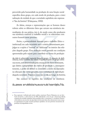 36
F
u
n
d
a
m
e
n
t
o
s
p
a
r
a
e
d
u
c
a
ç
ã
o
e
s
p
e
c
i
a
l
|
S
u
e
l
i
F
e
r
n
a
n
d
e
s
percorrido pela humanidade na produção de uma função social
especíﬁca desse grupo, em cada modo de produção, para a inter-
nalização da verdade de que a sociedade capitalista não expressa
o “ﬁm da história” (Fukuyama, 1992)a.
As ideias, crenças e representações que os homens desen-
volvem sobre os diferentes fatos que cercam sua existência são
resultantes de sua prática, isto é, do modo como eles produzem
sua existência material (o trabalho social) e se relacionam com
outros homens nesse processo.
Assim, a potencialidade humana para o trabalho (físico e
intelectual) em cada sociedade será o critério determinante para
julgar se o sujeito é “normal” ou “deﬁciente” no interior das rela-
ções daquele grupo. Essa avaliação estará pautada nas condições
apresentadas pelo sujeito para contribuir na forma de produção
da vida (e sobrevida) material daquele grupo. A situação de deﬁ-
ciência, como também das ideias e representações do grupo sobre
suasrcem,serádeterminadapelaconcepçãoda classedominante,
que detém a propriedade dos meios de produção e, consequen-
temente, o poder de deﬁnir os conteúdos a serem incorporados
na educação das novas gerações, como estratégia de reprodução
daquela sociedade. Vejamos como isso se dá, ao longo da história.
São escassos os registros das condições de existência
de pessoas com deﬁciências, na srcem da humanidade. Pela
inexistência de referências históricas sobre esses sujeitos nas
a Essa expressão é utilizada pelo teórico político americano Francis Fukuyama em seu livro
O ﬁm da história e o último homem, de 1992, defendendo a tese de que a democracia liberal,
conquista da sociedadecapitalista, havia triunfado sobre o comunismo eo socialismo. Embora
a discordância com essa tese não seja objeto de discussão desta obra, demarcamos nossa crença
no esgotamento do modo social de produção capitalista e de seus perversos mecanismos de
produção de desigualdades sociais.
 