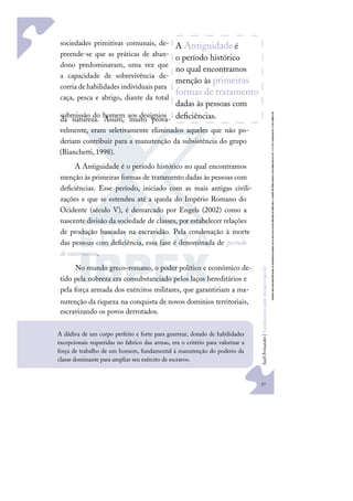 37
S
u
e
l
i
F
e
r
n
a
n
d
e
s
|
F
u
n
d
a
m
e
n
t
o
s
p
a
r
a
e
d
u
c
a
ç
ã
o
e
s
p
e
c
i
a
l
A Antiguidade é
o período histórico
no qual encontramos
menção às primeiras
formas de tratamento
dadas às pessoas com
deﬁciências.
sociedades primitivas comunais, de-
preende-se que as práticas de aban-
dono predominavam, uma vez que
a capacidade de sobrevivência de-
corria de habilidades individuais para
caça, pesca e abrigo, diante da total
submissão do homem aos desígnios
da natureza. Assim, muito prova-
velmente, eram seletivamente eliminados aqueles que não po-
deriam contribuir para a manutenção da subsistência do grupo
(Bianchetti, 1998).
A Antiguidade é o período histórico no qual encontramos
menção às primeiras formas de tratamento dadas às pessoas com
deﬁciências. Esse período, iniciado com as mais antigas civili-
zações e que se estendeu até a queda do Império Romano do
Ocidente (século V), é demarcado por Engels (2002) como a
nascente divisão da sociedade de classes, por estabelecer relações
de produção baseadas na escravidão. Pela condenação à morte
das pessoas com deﬁciência, essa fase é denominada de período
de extermínio.
No mundo greco-romano, o poder político e econômico de-
tido pela nobreza era consubstanciado pelos laços hereditários e
pela força armada dos exércitos militares, que garantiriam a ma-
nutenção da riqueza na conquista de novos domínios territoriais,
escravizando os povos derrotados.
A dádiva de um corpo perfeito e forte para guerrear, dotado de habilidades
excepcionais requeridas no fabrico das armas, era o critério para valorizar a
força de trabalho de um homem, fundamental à manutenção do poderio da
classe dominante para ampliar seu exército de escravos.
 
