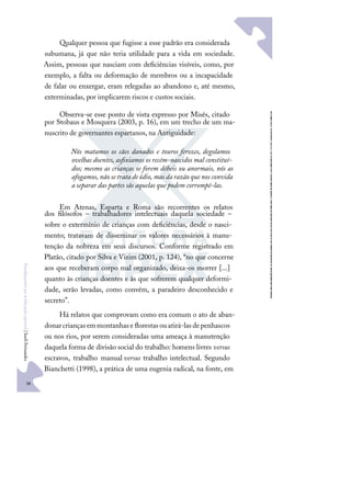 38
F
u
n
d
a
m
e
n
t
o
s
p
a
r
a
e
d
u
c
a
ç
ã
o
e
s
p
e
c
i
a
l
|
S
u
e
l
i
F
e
r
n
a
n
d
e
s
Qualquer pessoa que fugisse a esse padrão era considerada
subumana, já que não teria utilidade para a vida em sociedade.
Assim, pessoas que nasciam com deﬁciências visíveis, como, por
exemplo, a falta ou deformação de membros ou a incapacidade
de falar ou enxergar, eram relegadas ao abandono e, até mesmo,
exterminadas, por implicarem riscos e custos sociais.
Observa-se esse ponto de vista expresso por Misés, citado
por Stobaus e Mosquera (2003, p. 16), em um trecho de um ma-
nuscrito de governantes espartanos, na Antiguidade:
Nós matamos os cães danados e touros ferozes, degolamos
ovelhas doentes, asﬁxiamos os recém-nascidos mal constituí-
dos; mesmo as crianças se forem débeis ou anormais, nós as
afogamos, não se trata de ódio, mas da razão que nos convida
a separar das partes sãs aquelas que podem corrompê-las.
Em Atenas, Esparta e Roma são recorrentes os relatos
dos ﬁlósofos – trabalhadores intelectuais daquela sociedade –
sobre o extermínio de crianças com deﬁciências, desde o nasci-
mento; tratavam de disseminar os valores necessários à manu-
tenção da nobreza em seus discursos. Conforme registrado em
Platão, citado por Silva e Vizim (2001, p. 124), “no que concerne
aos que receberam corpo mal organizado, deixa-os morrer [...]
quanto às crianças doentes e às que sofrerem qualquer deformi-
dade, serão levadas, como convém, a paradeiro desconhecido e
secreto”.
Há relatos que comprovam como era comum o ato de aban-
donarcriançasemmontanhase ﬂorestasouatirá-lasdepenhascos
ou nos rios, por serem consideradas uma ameaça à manutenção
daquela forma de divisão social do trabalho: homens livres versus
escravos, trabalho manual versus trabalho intelectual. Segundo
Bianchetti (1998), a prática de uma eugenia radical, na fonte, em
 