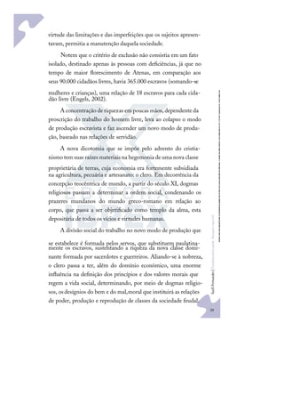 39
S
u
e
l
i
F
e
r
n
a
n
d
e
s
|
F
u
n
d
a
m
e
n
t
o
s
p
a
r
a
e
d
u
c
a
ç
ã
o
e
s
p
e
c
i
a
l
virtude das limitações e das imperfeições que os sujeitos apresen-
tavam, permitia a manutenção daquela sociedade.
Notem que o critério de exclusão não consistia em um fato
isolado, destinado apenas às pessoas com deﬁciências, já que no
tempo de maior ﬂorescimento de Atenas, em comparação aos
seus 90.000 cidadãos livres, havia 365.000 escravos (somando-se
mulheres e crianças), uma relação de 18 escravos para cada cida-
dão livre (Engels, 2002).
A concentração deriquezas em poucas mãos,dependenteda
proscrição do trabalho do homem livre, leva ao colapso o modo
de produção escravista e faz ascender um novo modo de produ-
ção, baseado nas relações de servidão.
A nova dicotomia que se impõe pelo advento do cristia-
nismo tem suas raízes materiais na hegemonia deuma nova classe
proprietária de terras, cuja economia era fortemente subsidiada
na agricultura, pecuária e artesanato: o clero. Em decorrência da
concepção teocêntrica de mundo, a partir do século XI, dogmas
religiosos passam a determinar a ordem social, condenando os
prazeres mundanos do mundo greco-romano em relação ao
corpo, que passa a ser objetiﬁcado como templo da alma, esta
depositária de todos os vícios e virtudes humanas.
A divisão social do trabalho no novo modo de produção que
se estabelece é formada pelos servos, que substituem paulatina-
mente os escravos, sustentando a riqueza da nova classe domi-
nante formada por sacerdotes e guerreiros. Aliando-se à nobreza,
o clero passa a ter, além do domínio econômico, uma enorme
inﬂuência na deﬁnição dos princípios e dos valores morais que
regem a vida social, determinando, por meio de dogmas religio-
sos, osdesígnios do bem e do mal,moral que instituirá as relações
de poder, produção e reprodução de classes da sociedade feudal.
 