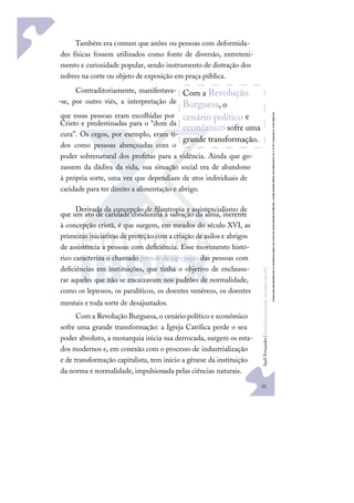 41
S
u
e
l
i
F
e
r
n
a
n
d
e
s
|
F
u
n
d
a
m
e
n
t
o
s
p
a
r
a
e
d
u
c
a
ç
ã
o
e
s
p
e
c
i
a
l
Também era comum que anões ou pessoas com deformida-
des físicas fossem utilizados como fonte de diversão, entreteni-
mento e curiosidade popular, sendo instrumento de distração dos
nobres na corte ou objeto de exposição em praça pública.
Contraditoriamente, manifestava-
-se, por outro viés, a interpretação de
que essas pessoas eram escolhidas por
Cristo e predestinadas para o “dom da
cura”. Os cegos, por exemplo, eram ti-
dos como pessoas abençoadas com o
poder sobrenatural dos profetas para a vidência. Ainda que go-
zassem da dádiva da vida, sua situação social era de abandono
à própria sorte, uma vez que dependiam de atos individuais de
caridade para ter direito a alimentação e abrigo.
Derivada da concepção de ﬁlantropia e assistencialismo de
que um ato de caridade conduziria à salvação da alma, inerente
à concepção cristã, é que surgem, em meados do século XVI, as
primeiras iniciativas de proteção com a criação de asilos e abrigos
de assistência a pessoas com deﬁciência. Esse movimento histó-
rico caracteriza o chamado período da segregação das pessoas com
deﬁciências em instituições, que tinha o objetivo de enclausu-
rar aqueles que não se encaixavam nos padrões de normalidade,
como os leprosos, os paralíticos, os doentes venéreos, os doentes
mentais e toda sorte de desajustados.
Com a Revolução Burguesa, o cenário político e econômico
sofre uma grande transformação: a Igreja Católica perde o seu
poder absoluto, a monarquia inicia sua derrocada, surgem os esta-
dos modernos e, em conexão com o processo de industrialização
e de transformação capitalista, tem início a gênese da instituição
da norma e normalidade, impulsionada pelas ciências naturais.
Com a Revolução
Burguesa, o
cenário político e
econômico sofre uma
grande transformação.
 