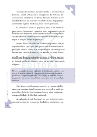 42
F
u
n
d
a
m
e
n
t
o
s
p
a
r
a
e
d
u
c
a
ç
ã
o
e
s
p
e
c
i
a
l
|
S
u
e
l
i
F
e
r
n
a
n
d
e
s
Dos impactos relativos, especiﬁcamente, às pessoas com de-
ﬁciência, Lunardi (2002) destaca o surgimento das práticas e dos
discursos que objetivam a construção da noção de norma e nor-
malidade baseada em conceitos vinculados à ideia de população
como saúde, higiene, natalidade, raças e assim por diante.
O controle da saúde da população passa a ser objeto de
preocupação da economia capitalista, sob a responsabilização da
medicina que desenvolve procedimentos e classiﬁcações para en-
quadrar a força de trabalho nos novos padrões deacumulação que
regem as relações sociais de produção.
A nova divisão da sociedade de classes se pauta na relação
capital-trabalho, cuja lógica opõe patrão (que detém os meios de
produção, como o capital e os maquinários) e operário (que so-
brevive com a venda de sua força de trabalho em troca de salá-
rio). O nível de desenvolvimento das forças produtivas que tem
início com a Revolução Industrial secundariza a ação do homem
na linha de produção, passando este a ser um mero operador da
máquina.
Cabe à emergente burguesia promover as rupturas ideológi-
cas com a sociedade feudal, instando uma nova ordem social que
consolide a deﬁnitiva hegemonia do homem sobre a natureza e
suas possibilidades de liberdade individual.
A explicação da vida humana e de seus fenômenos entra
em contraposição ao pensamento fundado no misticismo e em
Na nova sociedade, em que a exploração do trabalhador é condição para
geração de lucro e acúmulo de riquezas, todas as ferramentas necessárias à
proliferação do capital são exploradas: a mão de obra de mulheres, crianças e,
pela primeira vez, pessoas com deﬁciência passam a ser fonte de acumulação
de riqueza.
 
