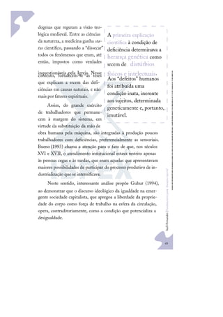 43
S
u
e
l
i
F
e
r
n
a
n
d
e
s
|
F
u
n
d
a
m
e
n
t
o
s
p
a
r
a
e
d
u
c
a
ç
ã
o
e
s
p
e
c
i
a
l
dogmas que regeram a visão teo-
lógica medieval. Entre as ciências
da natureza, a medicina ganha sta-
tus cientíﬁco, passando a “dissecar”
todos os fenômenos que eram, até
então, impostos como verdades
inquestionáveis pela Igreja. Nesse
contexto, fortalecem-se as teses
que explicam a srcem das deﬁ-
ciências em causas naturais, e não
mais por fatores espirituais.
Assim, do grande exército
de trabalhadores que permane-
cem à margem do sistema, em
virtude da substituição da mão de
obra humana pela máquina, são integradas à produção poucos
trabalhadores com deﬁciências, preferencialmente as sensoriais.
Bueno (1993) chama a atenção para o fato de que, nos séculos
XVI e XVII, o atendimento institucional estava restrito apenas
às pessoas cegas e às surdas, que eram aquelas que apresentavam
maiores possibilidades de participar do processo produtivo de in-
dustrialização que se intensiﬁcava.
Neste sentido, interessante análise propõe Guhur (1994),
ao demonstrar que o discurso ideológico da igualdade na emer-
gente sociedade capitalista, que apregoa a liberdade da proprie-
dade do corpo como força de trabalho na esfera da circulação,
opera, contraditoriamente, como a condição que potencializa a
desigualdade.
A primeira explicação
cientíﬁca à condição de
deﬁciência determinava a
herança genética como
srcem de distúrbios
físicos e intelectuais.
Aos “defeitos” humanos
foi atribuída uma
condição inata, inerente
aos sujeitos, determinada
geneticamente e, portanto,
imutável.
 