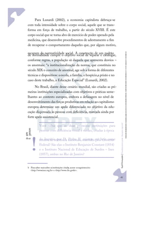 45
S
u
e
l
i
F
e
r
n
a
n
d
e
s
|
F
u
n
d
a
m
e
n
t
o
s
p
a
r
a
e
d
u
c
a
ç
ã
o
e
s
p
e
c
i
a
l
Para Lunardi (2002), a economia capitalista debruça-se
com toda intensidade sobre o corpo social, aquele que se trans-
forma em força de trabalho, a partir do século XVIII. É este
corpo social que se torna alvo de exercício de poder operado pela
medicina, que desenvolve procedimentos de adestramento a ﬁm
de recuperar o comportamento daqueles que, por algum motivo,
escapam da normatividade social. A construção de um padrão
de normalidade cumpre o objetivo social de separar e catalogar,
conforme regras, a população sã daquela que apresenta desvios –
os anormais: “a institucionalização da norma, que constituiu no
século XIX o conceito de anormal, age sob a forma de diferentes
técnicas e dispositivos: aescola, a família, o hospício,a prisão e no
caso deste trabalho, a Educação Especial” (Lunardi, 2002).
No Brasil, diante desse cenário mundial, são criadas as pri-
meiras instituições especializadas com objetivos e práticas seme-
lhantes ao contexto europeu, embora a defasagem no nível de
desenvolvimento das forças produtivas em relação ao capitalismo
europeu determine um apelo diferenciado no objetivo da edu-
cação dispensada às pessoas com deﬁciência, marcada ainda por
forte apelo assistencial.b
b Parasaber maissobre asinstituições citada
s, acesse osseguintessites:
<http://www.ines.org.br> e<http://www.ibc.gov
.br>.
Você sabia que as duas primeiras instituições para
pessoas com deﬁciência visual e surdez, criadas à época
do Império por D. Pedro II, existem até hoje como
centros de referência nacionais, mantidos pelo Governo
Federal? São elas o Instituto Benjamin Constant (1854)
e o Instituto Nacional de Educação de Surdos – Ines
(1857), ambas no Rio de Janeiro.
b
p
a
r
e
e
p
e
n
s
e
!
 