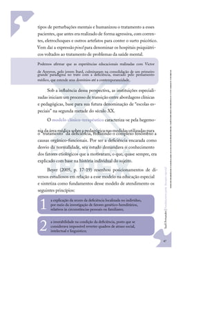 47
S
u
e
l
i
F
e
r
n
a
n
d
e
s
|
F
u
n
d
a
m
e
n
t
o
s
p
a
r
a
e
d
u
c
a
ç
ã
o
e
s
p
e
c
i
a
l
47
tipos de perturbações mentais e humanizou o tratamento a esses
pacientes, que antes era realizado de forma agressiva, com corren-
tes, eletrochoques e outros artefatos para conter o surto psicótico.
Vem daí a expressãopinel para denominar os hospitais psiquiátri-
cos voltados ao tratamento de problemas da saúde mental.
Sob a inﬂuência dessa perspectiva, as instituições especiali-
zadas iniciam um processo de transição entre abordagens clínicas
e pedagógicas, base para sua futura denominação de “escolas es-
peciais” na segunda metade do século XX.
O modelo clínico-terapêutico caracteriza-se pela hegemo-
niadaáreamédica sobreapedagógicanasmedidasutilizadaspara
o “tratamento” da deﬁciência, reduzindo o complexo fenômeno a
causas orgânico-funcionais. Por ser a deﬁciência encarada como
desvio da normalidade, seu estudo demandava o conhecimento
dos fatores etiológicos que a motivaram, o que, quase sempre, era
explicado com base na história individual do sujeito.
Beyer (2005, p. 17-19) resenhou posicionamentos de di-
versos estudiosos em relação a esse modelo na educação especial
e sintetiza como fundamentos desse modelo de atendimento os
seguintes princípios:
a explicação da srcem da deﬁciência localizada no indivíduo,
por meio da investigação de fatores genético-hereditários,
relativos às circunstâncias pessoais ou familiares;
1
a imutabilidade na condição da deﬁciência, posto que se
considerava impossível reverter quadros de atraso social,
intelectual e linguístico;
2
Podemos aﬁrmar que as experiências educacionais realizadas com Victor
de Aveyron, pelo jovem Itard, culminaram na consolidação de um primeiro
grande paradigma no trato com a deﬁciência, marcado pelo pensamento
médico, que estende seus domínios até a contemporaneidade.
 