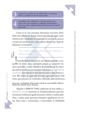 48
F
u
n
d
a
m
e
n
t
o
s
p
a
r
a
e
d
u
c
a
ç
ã
o
e
s
p
e
c
i
a
l
|
S
u
e
l
i
F
e
r
n
a
n
d
e
s
a adoção de um padrão de normalidade físico e mental que
balizava a avaliação dos desvios apresentados;
3
a identidade entre a deﬁciência e a doença mental, numa
exótica fusão entre psiquiatria e pedagogia, determinando o
tratamento clínico, independentemente da natureza do “desvio”
apresentado.
4
Como se vê, essa concepção determinou uma forte identi-
dade entre deﬁciência-doença-tratamento-cura que segue sendo
referência até a atualidade no imaginário da maioria das pessoas
e revela uma tendência de o senso comum aﬁrmar que “lugar de
deﬁciente é no hospital”.
A grande maioria das pessoas não saberia responder a essa
questão de forma clara, justamente porque as expressões são
muito parecidas e a forte inﬂuência da medicalização na educa-
ção especial resultou na crença equivocada de que serdeﬁciente é
ser doente, necessitando de tratamentos médicos para alcançar a
cura. Mas ambas as expressões guardam signiﬁcados muito dife-
rentes, que precisam ser conhecidos, sobretudo, pelos professores,
para que a pedagogia dispensada atenda às necessidades diferen-
ciadas dos alunos nessa situação.
Segundo o DSM-IV (1995), publicação da área médica, a
deﬁciência mental caracteriza-se, fundamentalmente, pelo fun-
cionamento intelectual signiﬁcativamente inferior à média; além
disso, o sujeito pode apresentar limitações signiﬁcativas em ou-
tras áreas como a comunicação, o autocuidado, as habilidades
Você saberia explicar a diferença entre deﬁciência e
doença mental?
p
a
r
e
e
p
e
n
s
e
!
 