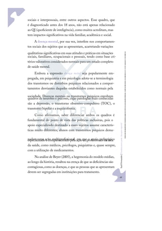 49
S
u
e
l
i
F
e
r
n
a
n
d
e
s
|
F
u
n
d
a
m
e
n
t
o
s
p
a
r
a
e
d
u
c
a
ç
ã
o
e
s
p
e
c
i
a
l
sociais e interpessoais, entre outros aspectos. Esse quadro, que
é diagnosticado antes dos 18 anos, não está apenas relacionado
ao QI (quoﬁciente de inteligência), como muitos acreditam, mas
tem impactos signiﬁcativos na vida familiar, acadêmica e social.
A doença mental, por sua vez, interfere nos comportamen-
tos sociais dos sujeitos que as apresentam, acarretando variações
qualitativas signiﬁcativas em suas atitudes e práticas em situações
sociais, familiares, ocupacionais e pessoais, tendo como base cri-
térios valorativos considerados normais para um estado completo
de saúde mental.
Embora a expressão doença metal seja popularmente em-
pregada, em psiquiatria e em psicologia adota-se a terminologia
dos transtornos ou distúrbios psíquicos relacionados a compor-
tamentos desviantes daqueles estabelecidos como normais pela
sociedade. Doenças mentais ou transtornos psíquicos envolvem
quadros de neuroses e psicoses, cujas patologias mais conhecidas
são a depressão, o transtorno obsessivo-compulsivo (TOC), o
transtorno bipolar e a esquizofrenia.
Como aﬁrmamos, saber diferenciar ambos os quadros é
fundamental do ponto de vista das políticas inclusivas, pois o
apoio especializado destinado a esses sujeitos assume caracterís-
ticas muito diferentes; alunos com transtornos psíquicos dema-
nadam uma ação multiproﬁssional, em que o apoio pedagógico
especializado é complementado pela ação de proﬁssionais da área
da saúde, como médicos, psicólogos, psiquiatras e, quase sempre,
com a utilização de medicamentos.
Na análise de Beyer (2005), a hegemonia do modelo médico,
ao longo da história, resultou na crença de que as deﬁciências são
contagiosas,como as doenças, e que as pessoas que as apresentam
devem ser segregadas em instituições para tratamento.
 