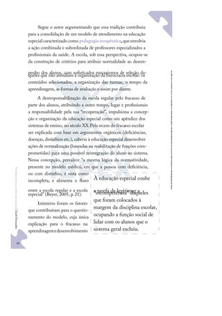 50
F
u
n
d
a
m
e
n
t
o
s
p
a
r
a
e
d
u
c
a
ç
ã
o
e
s
p
e
c
i
a
l
|
S
u
e
l
i
F
e
r
n
a
n
d
e
s
Segue o autor argumentando que essa tradição contribuiu
para a consolidação de um modelo de atendimento na educação
especial caracterizado como pedagogia terapêutica,que envolvia
a ação combinada e subordinada de professores especializados a
proﬁssionais da saúde. A escola, sob essa perspectiva, ocupou-se
da construção de critérios para atribuir normalidade ao desem-
penho dos alunos, com soﬁsticados mecanismos de seleção da-
queles que não atendiam à organização da burocracia escolar: os
conteúdos selecionados, a organização das turmas, o tempo da
aprendizagem, as formas de avaliação e assim por diante.
A desresponsabilização da escola regular pelo fracasso de
parte dos alunos, atribuindo a outro tempo, lugar e proﬁssionais
a responsabilidade pela sua “recuperação”, impulsiona a concep-
ção e organização da educação especial como um apêndice dos
sistemas de ensino, no século XX.Pela srcem do fracasso escolar
ser explicada com base em argumentos orgânicos (deﬁciências,
doenças, distúrbios etc.), caberia à educação especial desenvolver
ações de normalização (baseadas na reabilitação de funções com-
prometidas) para uma possível reintegração do aluno ao sistema.
Nessa concepção, prevalece “a mesma lógica da normatividade,
presente no modelo médico, em que a pessoa com deﬁciência,
ou com distúrbio, é vista como
incompleta, e alimenta o ﬂuxo
entre a escola regular e a escola
especial” (Beyer, 2005, p. 21).
Inúmeros foram os fatores
que contribuíram para o questio-
namento do modelo, cuja única
explicação para o fracasso na
aprendizagemedesenvolvimento
À educação especial coube
a tarefa de legitimar a
"incompetência" daqueles
que foram colocados à
margem da disciplina escolar,
ocupando a função social de
lidar com os alunos que o
sistema geral excluiu.
 