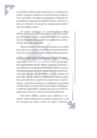 51
S
u
e
l
i
F
e
r
n
a
n
d
e
s
|
F
u
n
d
a
m
e
n
t
o
s
p
a
r
a
e
d
u
c
a
ç
ã
o
e
s
p
e
c
i
a
l
era atribuída à própria criança, destacando-se a contribuição de
estudos e pesquisas operadas por ciências humanas emergentes,
como a psicologia, a sociologia, a antropologia e a linguíst
ica, que
possibilitaram a apreensão da totalidade histórico-social dos su-
jeitos, em detrimento da perspectiva ideologicamente reducio-
nista do paradigma médico.
Os estudos sociológicos ou socioantropológicos (Skliar,
1997) na explicação da deﬁciência ampliam a análise das variáveis
que determinam o fracasso escolar, permitindo uma compreen-
são mais abrangente dessa questão e suas implicações na vida so-
cial dos sujeitos que a apresentam.
Merece destaque a contribuição da psicologia, nesse sentido,
que se ﬁrma como ciência no século XX,por meio do desenvolvi-
mento de uma teorização e estudos experimentais que permitem
ampliar a compreensão do funcionamento psíquico humano e
sua relação com o meio social. Sobretudo, destaca-se a diferen-
ciação entre doença mental e deﬁciência mental, oportunizada
pelo aprofundamento desses estudos e pesquisas envolvendo a
mente humana. A compreensão da deﬁciência mental como uma
condição permanente que afeta o desenvolvimento intelectual do
sujeito, em oposição à doença mental – na qual a cognição está
preservada, mas há a presença de distúrbios de ordem psiquiá-
trica, que interferem em aspectos do comportamento social dos
sujeitos –, determinou mudanças no atendimento especializado,
contribuindo para a ruptura entre as ações médicas e pedagógicas
e conferindo legitimidade à mediação da escola na reversão de
quadros que colocavam a criança em situação de deﬁciência.
Para Omote (2008), a maneira como a deﬁciência é con-
cebida e tratada contribui para sua própria compreensão, ou seja,
das concepções que regem as formas de analisar o fenômeno
 