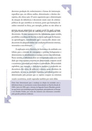 52
F
u
n
d
a
m
e
n
t
o
s
p
a
r
a
e
d
u
c
a
ç
ã
o
e
s
p
e
c
i
a
l
|
S
u
e
l
i
F
e
r
n
a
n
d
e
s
decorrem produção de conhecimentos e formas de intervenção
especíﬁcas que, em última análise, determinarão o destino dos
sujeitos, alvo dessa ação. O autor argumenta que a determinação
da situação de deﬁciência é decorrente muito mais de critérios
políticos do que cientíﬁcos ou técnicos, posto que limitações de
ordem sensorial ou física, por exemplo, podem ou não afetar as
pessoas que as apresentam se o grupo social do qual a pessoa
faz parte atribua alto grau de valorização às competências dela
decorrentes. A visão interacionista das deﬁciências, nesse sentido,
possibilita a mudança de foco da escola na explicação do fracasso
na aprendizagem, considerando que o sucesso dos alunos será
decorrente da adequada ênfase nas condições estruturais externas,
necessárias a sua efetivação.
A explicação sócio-histórica de fenômenos da realidade con-
tribuiu para a reversão de concepções e práticas biologizantes e
deterministas no atendimento a crianças e jovens com deﬁciênci
as.
Nesse sentido, a deﬁciência deve ser interpretada como uma reali-
dade que situa sujeitos concretos em determinado contexto social
e econômico, permeado por relações e contradições. Na sociedade
capitalista, por exemplo, a deﬁciência também é produzida em
decorrência dos níveis de pobreza e miséria quase absolutos da
população, ou seja, as condições orgânicas individuais podem ser
determinadas pela posição que os sujeitos ocupam na estrutura
social e econômica, sendo superadas também por meio delas.
Outro fator determinante para a mudança na relação da sociedade com a
deﬁciência foram os movimentos sociais desencadeados ao ﬁnal da década de
1940 e início de 1950, após o término da Segunda Guerra Mundial, período
em que houve uma insatisfação geral da população, principalmente na Europa
e nos Estados Unidos, por conta dos inúmeros atos desumanos cometidos
pelas grandes potências ocidentais.
 