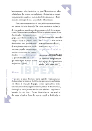 54
F
u
n
d
a
m
e
n
t
o
s
p
a
r
a
e
d
u
c
a
ç
ã
o
e
s
p
e
c
i
a
l
|
S
u
e
l
i
F
e
r
n
a
n
d
e
s
homossexuais e minorias étnicas em geral. Nesse contexto, a luta
pela inclusão das pessoas com deﬁciência é fortalecida no mundo
todo, deixando para trás a história de séculos de descaso e discri-
minação em relação às suas necessidades diferenciadas.
Esse consistente território de lutas políticas que se ambienta
nas últimas décadas do século XX é que sustenta as mudanças
de concepção no atendimento às pessoas com deﬁciência, amea-
çandoahegemoniado paradigmaclínico-terapêuticonadescrição,
classiﬁcação e tratamento desse
grupo. A paulatina mudança na
atenção social às pessoas com
deﬁciência e suas possibilidades
de relação em contextos sociais
menos segregados pautam os pri-
meiros movimentos que caracte-
rizarão o processo de integração
e, posteriormente, de inclusão
que serão objeto de nossa análise,
no próximo capítulo.
Síntese
Os fatos e ideias debatidos neste capítulo objetivaram não
apenas refazer a trajetória histórica das pessoas com deﬁciência
em relação à ocupação de papéis sociais signiﬁcativos, como
tambémdemonstrarquepensamentose práticasde discriminação,
ﬁlantropia e aceitação são atitudes que reﬂetem a organização
histórica de cada época. Foram sintetizadas as características
das duas primeiras fases da atenção social à deﬁciência: o
O fundamental é entender
as diferenças não em sua
natureza essencializada,
mas como o produto
de posições históricas
desiguais e mediadas por
discursos e relações sociais
de opressão e exploração,
sob o jogo do capitalismo
tardio (McLaren, 1997).
 