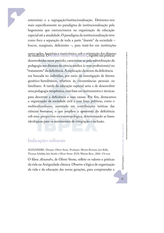 55
S
u
e
l
i
F
e
r
n
a
n
d
e
s
|
F
u
n
d
a
m
e
n
t
o
s
p
a
r
a
e
d
u
c
a
ç
ã
o
e
s
p
e
c
i
a
l
extermínio e a segregação/institucionalização. Detivemo-nos
mais especiﬁcamente no paradigma de institucionalização pela
hegemonia que exerceu/exerce na organização da educação
especial atéa atualidade.O paradigma da institucionalização teve
como foco a separação de toda a parte "doente" da sociedade –
loucos, marginais, deﬁcientes –, para tratá-los em instituições
como asilos, hospitais e manicômios, sob a orientação dos ditames
da medicina. Omodelo clínico-terapêutico,vigentenas práticas
desenvolvidas nesse período, caracteriza-se pela subordinação da
pedagogia aos ditames da ciência médica (e seus proﬁssionais) no
“tratamento” da deﬁciência.A explicação da srcem da deﬁciência
era buscada no indivíduo, por meio da investigação de fatores
genético-hereditários, relativos às circunstâncias pessoais ou
familiares. A tarefa da educação especial seria a de desenvolver
uma pedagogia terapêutica, com base em instrumentos e técnicas
para descrever a deﬁciência e suas causas. Por ﬁm, destacamos
a organização da sociedade civil e suas lutas políticas, como o
multiculturalismo, assentado em contribuições teóricas das
ciências humanas, o que ampliou a apreensão da deﬁciência
sob uma perspectiva socioantropológica, determinando as bases
ideológicas para os movimentos de integração e inclusão.
Indicações culturais
ALEXANDRE. Direção: Oliver Stone. Produção: Moritz Borman, Jon Kilik,
Thomas Schühly,Iain Smith e Oliver Stone. EUA: Warner Bros., 2004. 176 min.
O ﬁlme Alexandre, de Oliver Stone, reﬂete os valores e práticas
da vida na Antiguidade clássica. Observe a lógica de organização
da vida e da educação das novas gerações, para compreender a
 