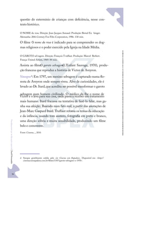 56
F
u
n
d
a
m
e
n
t
o
s
p
a
r
a
e
d
u
c
a
ç
ã
o
e
s
p
e
c
i
a
l
|
S
u
e
l
i
F
e
r
n
a
n
d
e
s
questão do extermínio de crianças com deﬁciência, nesse con-
texto histórico.
O NOME da rosa. Direção: Jean-Jacques Annaud. Produção: Bernd Eic hinger.
Alemanha: 20th Century Fox Film Corporation, 1986. 130 min.
O ﬁlme O nome da rosa é indicado para se compreender os dog-
mas religiosos e o poder exercido pela Igreja na Idade Média.
O GAROTO selvagem. Direção: François Truffaut. Produção: Marcel Berbert.
França: United Artists, 1969. 84 min.
Assista ao ﬁlme
O garoto selvagem
(L’Enfant Sauvage, 1970), produ-
ção francesa que reproduz a história de Victor de Aveyron.
Sinopsed: Em 1797, um menino selvagem é capturado numa ﬂo-
resta de Aveyron onde sempre viveu. Alvo de curiosidades, ele é
levado ao Dr. Itard,que acredita ser possível transformar o garoto
selvagem num homem civilizado. O médico dá-lhe o nome de
Victor e o leva para sua casa, onde passa a receber um tratamento
mais humano. Itard fracassa na tentativa de fazê-lo falar, mas ga-
nha sua afeição. Baseado num fato real, a partir das anotações de
Jean-Marc Gaspard Itard.Truffaut retoma os temas da educação
e da infância, usando tom austero, fotograﬁa em preto e branco,
uma direção sóbria e muita sensibilidade, produzindo um ﬁlme
belo e comovente.
Fonte: Cinema..., 2010.
d Sinopse gentilmente cedida pelo site Cinema com Rapadura . Disponível em: <http://
cinemacomrapadura.com.br/ﬁlmes/1507/garoto-selvagem-o-1970>.
 