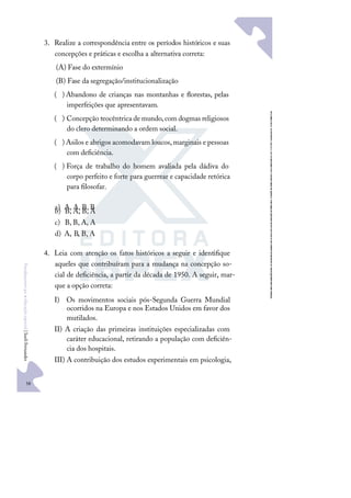 58
F
u
n
d
a
m
e
n
t
o
s
p
a
r
a
e
d
u
c
a
ç
ã
o
e
s
p
e
c
i
a
l
|
S
u
e
l
i
F
e
r
n
a
n
d
e
s
3. Realize a correspondência entre os períodos históricos e suas
concepções e práticas e escolha a alternativa correta:
(A) Fase do extermínio
(B) Fase da segregação/institucionalização
)
( Abandono de crianças nas montanhas e ﬂorestas, pelas
imperfeições que apresentavam.
)
( Concepção teocêntrica demundo,com dogmas religiosos
do clero determinando a ordem social.
)
( Asilos e abrigos acomodavam loucos,marginais e pessoas
com deﬁciência.
)
( Força de trabalho do homem avaliada pela dádiva do
corpo perfeito e forte para guerrear e capacidade retórica
para ﬁlosofar.
a) A, A, B, B
b) B, A, B, A
c) B, B, A, A
d) A, B, B, A
4. Leia com atenção os fatos históricos a seguir e identiﬁque
aqueles que contribuíram para a mudança na concepção so-
cial de deﬁciência, a partir da década de 1950. A seguir, mar-
que a opção correta:
I) Os movimentos sociais pós-Segunda Guerra Mundial
ocorridos na Europa e nos Estados Unidos em favor dos
mutilados.
II) A criação das primeiras instituições especializadas com
caráter educacional, retirando a população com deﬁciên-
cia dos hospitais.
III) A contribuição dos estudos experimentais em psicologia,
 