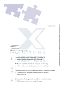 Sumário
Agradecimentos, 7
Prefácio, 9
Apresentação, 17
Organização didático-pedagógica, 23
Introdução, 27
1 Aspectos históricos da relação sociedade e deﬁciência, 31
1.1 A institucionalização e o modelo clínico-terapêutico,
46
2
A educação especial em transição: da integração à inclusão, 63
2.1 Inclusão escolar: um “novo” olhar sobre a pessoa com deﬁciência,
86
3 A educação especial no contexto da
educação inclusiva: fundamentos legais,
115
3.1 Das deﬁciências às necessidades educacionais especiais: deﬁnindo
terminologias, 136
4 Considerações sobre a organização curricular na escola inclusiva, 157
4.1 A diferenciação curricular como princípio inclusivo,
172
 