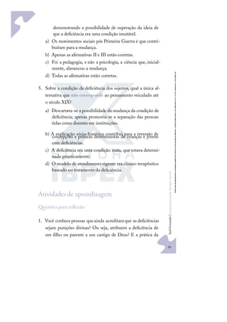 59
S
u
e
l
i
F
e
r
n
a
n
d
e
s
|
F
u
n
d
a
m
e
n
t
o
s
p
a
r
a
e
d
u
c
a
ç
ã
o
e
s
p
e
c
i
a
l
demonstrando a possibilidade de superação da ideia de
que a deﬁciência era uma condição imutável.
a) Os movimentos sociais pós Primeira Guerra é que contri-
buíram para a mudança.
b) Apenas as aﬁrmativas II e III estão corretas.
c) Foi a pedagogia, e não a psicologia, a ciência que, inicial-
mente, alavancou a mudança.
d) Todas as aﬁrmativas estão corretas.
5. Sobre a condição da deﬁciência dos sujeitos, qual a única al-
ternativa que não corresponde ao pensamento veiculado até
o século XIX?
a) Descartava-se a possibilidade da mudança da condição de
deﬁciência; apenas promovia-se a separação das pessoas
tidas como doentes em instituições.
b) A explicação sócio-histórica contribui para a reversão de
concepções e práticas deterministas de crianças e jovens
com deﬁciências.
c) A deﬁciência era uma condição inata, que estava determi-
nada geneticamente.
d) O modelo de atendimento vigente era clínico-terapêutico
baseado no tratamento da deﬁciência.
Atividades de aprendizagem
uestões para reﬂexão
1. Você conhecepessoas queainda acreditamque asdeﬁciências
sejam punições divinas? Ou seja, atribuem a deﬁciência de
um ﬁlho ou parente a um castigo de Deus? E a prática da
 