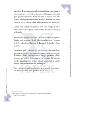 60
F
u
n
d
a
m
e
n
t
o
s
p
a
r
a
e
d
u
c
a
ç
ã
o
e
s
p
e
c
i
a
l
|
S
u
e
l
i
F
e
r
n
a
n
d
e
s
exposição de aberrações ou deformidades físicas para aguçar a
curiosidade do povo? Há, no terceiro milênio, pessoas que jul-
gam que ao dar esmolas (fazer caridade) às pessoas com deﬁ-
ciência estão penitenciando seus pecados? Será que essa visão,
que tem srcem milenar, ainda sobrevive em nossa sociedade?
Debata essas concepções práticas com seus colegas e fami-
liares, buscando superar a perspectiva do senso comum aí
embutida.
2. Realize uma pesquisa nos sitese
das duas instituições especia-
lizadas mais antigas do Brasil, o Instituto Benjamin Constant
(1854) e o Instituto Nacional de Educação de Surdos – Ines
(1857).
Identiﬁque qual a natureza do atendimento educacional es-
pecializado prestado por ambas as instituições mantidas pelo
Governo Federal e veriﬁque se os serviços prestados corres-
pondem ao modelo de integração ou inclusão. Do mesmo
modo, identiﬁque se o modelo clínico-terapêutico de atendi-
mento ainda é dominante nas instituições.
Para a pesquisa, releia atentamente as principais característi-
cas desses modelos no Capítulo 1 de seu livro.
e Para realizar a pesquisa, acesse os seguintes sites: <http://www.ibc.gov.br> e
<http://www.ines.org.br>.
 
