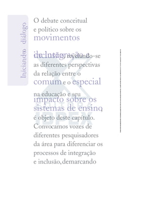 O debate conceitual
e político sobre os
movimentos
de integração e
inclusão, revelando-se
as diferentes perspectivas
da relação entre o
comume o especial
na educação e seu
impacto sobre os
sistemas de ensino,
é objeto deste capítulo.
Convocamos vozes de
diferentes pesquisadores
da área para diferenciar os
processos de integração
e inclusão,demarcando
I
n
i
c
i
a
n
d
o
o
d
i
á
l
o
g
o
 