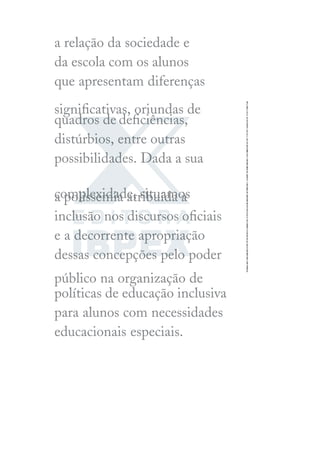 a relação da sociedade e
da escola com os alunos
que apresentam diferenças
signiﬁcativas, oriundas de
quadros dedeﬁciências,
distúrbios, entre outras
possibilidades. Dada a sua
complexidade, situamos
a polissemia atribuída à
inclusão nos discursos oﬁciais
e a decorrente apropriação
dessas concepções pelo poder
público na organização de
políticas de educação inclusiva
para alunos com necessidades
educacionais especiais.
 