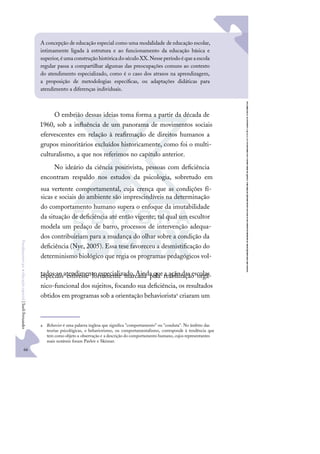 66
F
u
n
d
a
m
e
n
t
o
s
p
a
r
a
e
d
u
c
a
ç
ã
o
e
s
p
e
c
i
a
l
|
S
u
e
l
i
F
e
r
n
a
n
d
e
s
O embrião dessas ideias toma forma a partir da década de
1960, sob a inﬂuência de um panorama de movimentos sociais
efervescentes em relação à reaﬁrmação de direitos humanos a
grupos minoritários excluídos historicamente, como foi o multi-
culturalismo, a que nos referimos no capítulo anterior.
No ideário da ciência positivista, pessoas com deﬁciência
encontram respaldo nos estudos da psicologia, sobretudo em
sua vertente comportamental, cuja crença que as condições fí-
sicas e sociais do ambiente são imprescindíveis na determinação
do comportamento humano supera o enfoque da imutabilidade
da situação de deﬁciência até então vigente; tal qual um escultor
modela um pedaço de barro, processos de intervenção adequa-
dos contribuiriam para a mudança do olhar sobre a condição da
deﬁciência (Nye, 2005). Essa tese favoreceu a desmistiﬁcação do
determinismo biológico que regia os programas pedagógicos vol-
tados ao atendimento especializado.Ainda que a ação das escolas
especiais estivesse fortemente marcada pela reabilitação orgâ-
nico-funcional dos sujeitos, focando sua deﬁciência, os resultados
obtidos em programas sob a orientação behavioristaa criaram um
a Behavior é uma palavra inglesa que signiﬁca "comportamento" ou "conduta". No âmbito das
teorias psicológicas, o behaviorismo, ou comportamentalismo, corresponde à tendência que
tem como objeto a observação e a descrição do comportamento humano, cujos representantes
mais notáveis foram Pavlov e Skinner.
A concepção de educação especial como uma modalidade de educação escolar,
intimamente ligada à estrutura e ao funcionamento da educação básica e
superior,éumaconstruçãohistóricadoséculoXX.Nesseperíodoéqueaescola
regular passa a compartilhar algumas das preocupações comuns ao contexto
do atendimento especializado, como é o caso dos atrasos na aprendizagem,
a proposição de metodologias especíﬁcas, ou adaptações didáticas para
atendimento a diferenças individuais.
 