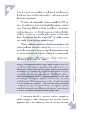 67
S
u
e
l
i
F
e
r
n
a
n
d
e
s
|
F
u
n
d
a
m
e
n
t
o
s
p
a
r
a
e
d
u
c
a
ç
ã
o
e
s
p
e
c
i
a
l
clima de otimismo em relação à possibilidade de que alunos com
deﬁciências físicas e intelectuais mais leves pudessem ser atendi-
dos em escolas comuns.
No campo da organização social, na década de 1960 ini-
cia-se um amplo movimento contextualizado nos países nórdicos,
como Dinamarca, Islândia e Suécia, formado por pais, amigos e
familiares de pessoas com deﬁciência, que se estende aos Estados
Unidos e rapidamente se espalha pelo mundo, reivindicando o
direito de matrícula dos alunos “especiais” em escolas regulares
para estudar com as demais crianças e jovens.
As lutas sociais que tensionam as bases da educação especial
institucionalizada têm como produto o processo de integração,
terminologia adotada na literatura especializada para caracterizar
os movimentos iniciais de defesa de direitos de pessoas com deﬁ-
ciência na ocupação de diferentes espaços na vida social, como a
educação, a saúde, o lazer, os esportes.
É interessante identiﬁcar como essa mudança nas práticas
sociais acaba por se reﬂetir no corpo jurídico, conforme ilustra o
fragmento da Lei de Diretrizes e Bases da Educação Nacional
No Brasil, contexto fortemente marcado pela institucionalização da educação
especial no período imperial, a perspectiva da inserção de alunos com
deﬁciência em escolas comuns não sofre grandes alterações, mas se percebe
uma mobilização da sociedade civil, que passa a organizar-se em associações,
reivindicando dos governos a criação de centros de reabilitação, clínicas e
classes anexas a hospitais para ofertar serviços de proﬁssionais da área da saúde
(fonoaudiólogos, ﬁsioterapeutas, terapeutas educacionais etc.) em caráter
privado (Jannuzzi, 2004). Justamente nesse período, é fundada a Associação
de Pais e Amigos dos Excepcionais (Apae), cujo forte poder de articulação
e mobilização, com apoio de segmentos da elite social e política brasileira,
possibilitou sua expansão e consolidação como força que se opõe às diretrizes
de inclusão total emanadas na legislação educacional pós-1990.
 