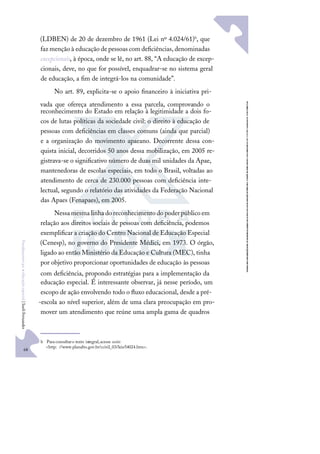 68
F
u
n
d
a
m
e
n
t
o
s
p
a
r
a
e
d
u
c
a
ç
ã
o
e
s
p
e
c
i
a
l
|
S
u
e
l
i
F
e
r
n
a
n
d
e
s
(LDBEN) de 20 de dezembro de 1961 (Lei nº 4.024/61)b, que
faz menção à educação depessoas com deﬁciências,denominadas
excepcionais, à época, onde se lê, no art. 88, “A educação de excep-
cionais, deve, no que for possível, enquadrar-se no sistema geral
de educação, a ﬁm de integrá-los na comunidade”.
No art. 89, explicita-se o apoio ﬁnanceiro à iniciativa pri-
vada que ofereça atendimento a essa parcela, comprovando o
reconhecimento do Estado em relação à legitimidade a dois fo-
cos de lutas políticas da sociedade civil: o direito à educação de
pessoas com deﬁciências em classes comuns (ainda que parcial)
e a organização do movimento apaeano. Decorrente dessa con-
quista inicial, decorridos 50 anos dessa mobilização, em 2005 re-
gistrava-se o signiﬁcativo número de duas mil unidades da Apae,
mantenedoras de escolas especiais, em todo o Brasil, voltadas ao
atendimento de cerca de 230.000 pessoas com deﬁciência inte-
lectual, segundo o relatório das atividades da Federação Nacional
das Apaes (Fenapaes), em 2005.
Nessamesmalinhadoreconhecimentodopoderpúblicoem
relação aos direitos sociais de pessoas com deﬁciência, podemos
exempliﬁcar a criação do Centro Nacional de Educação Especial
(Cenesp), no governo do Presidente Médici, em 1973. O órgão,
ligado ao então Ministério da Educação e Cultura (MEC), tinha
por objetivo proporcionar oportunidades de educação às pessoas
com deﬁciência, propondo estratégias para a implementação da
educação especial. É interessante observar, já nesse período, um
escopo de ação envolvendo todo o ﬂuxo educacional, desde a pré-
-escola ao nível superior, além de uma clara preocupação em pro-
mover um atendimento que reúne uma ampla gama de quadros
b Paraconsultaro texto integral,acesse osite:
<http: //www.planalto.gov.br/ccivil_03/leis/l4024.htm>.
 