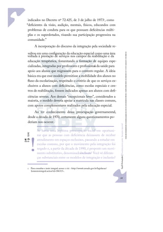 69
S
u
e
l
i
F
e
r
n
a
n
d
e
s
|
F
u
n
d
a
m
e
n
t
o
s
p
a
r
a
e
d
u
c
a
ç
ã
o
e
s
p
e
c
i
a
l
indicados no Decreto nº 72.425, de 3 de julho de 1973c, como
“deﬁcientes da visão, audição, mentais, físicos, educandos com
problemas de conduta para os que possuam deﬁciências múlti-
plas e os superdotados, visando sua participação progressiva na
comunidade.”
A incorporação do discurso da integração pela sociedade re-
sultou em uma conﬁguração da educação especial como uma área
voltada à prestação de serviços nos campos da reabilitação e da
educação terapêutica, fomentando a formação de equipes espe-
cializadas, integradas por professores e proﬁssionai
s da saúde para
apoio aos alunos que migrassem para o contexto regular. A ideia
básica era que esse modelo permitisse a mobilidade dos alunos no
ﬂuxo da escolarização, respeitado o critério de que os serviços ex-
clusivos a alunos com deﬁciências, como escolas especiais e cen-
tros de reabilitação, fossem indicados apenas aos alunos com deﬁ-
ciências severas. Aos demais “excepcionais leves”, considerados a
maioria, o modelo deveria apoiar a matrícula nas classes comuns,
com apoios complementares realizados pela educação especial.
Ao ter conhecimento dessa preocupação governamental,
desde a década de 1970, certamente alguns questionamentos po-
deriam nos ocorrer.
c Para consultar o texto integral, acesse o site: <http://www6.senado.gov.br/legislacao/
listatextointegral.action?id=186315>.
p
a
r
e
e
p
e
n
s
e
Se havia uma legítima preocupação social em oportuni-
zar que as pessoas com deﬁciência deixassem de receber
atendimento em espaços exclusivos, passando a estudar em
escolas comuns, por que o movimento pela integração foi
negado e, a partir da década de 1990, é proposto um movi-
mento substitutivo, denominadoinclusão? Você vê diferen-
ças substanciais entre os modelos de integração e inclusão?
!
 