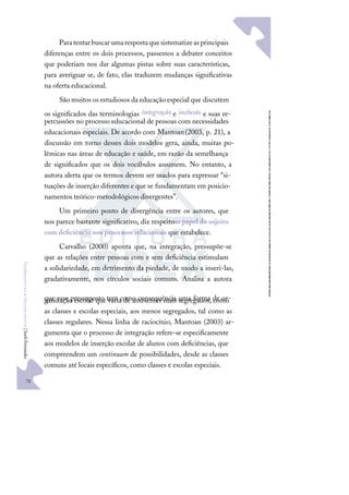 70
F
u
n
d
a
m
e
n
t
o
s
p
a
r
a
e
d
u
c
a
ç
ã
o
e
s
p
e
c
i
a
l
|
S
u
e
l
i
F
e
r
n
a
n
d
e
s
Paratentarbuscarumarespostaquesistematizeasprincipais
diferenças entre os dois processos, passemos a debater conceitos
que poderiam nos dar algumas pistas sobre suas características,
para averiguar se, de fato, elas traduzem mudanças signiﬁcativas
na oferta educacional.
São muitos os estudiosos da educação especial que discutem
os signiﬁcados das terminologias integração e inclusão e suas re-
percussões no processo educacional de pessoas com necessidades
educacionais especiais. De acordo com Mantoan(2003, p. 21), a
discussão em torno desses dois modelos gera, ainda, muitas po-
lêmicas nas áreas de educação e saúde, em razão da semelhança
de signiﬁcados que os dois vocábulos assumem. No entanto, a
autora alerta que os termos devem ser usados para expressar “si-
tuações de inserção diferentes e que se fundamentam em posicio-
namentos teórico-metodológicos divergentes”.
Um primeiro ponto de divergência entre os autores, que
nos parece bastante signiﬁcativo, diz respeitoao papel do sujeito
com deﬁciência nos processos relacionais que estabelece.
Carvalho (2000) aponta que, na integração, pressupõe-se
que as relações entre pessoas com e sem deﬁciência estimulam
a solidariedade, em detrimento da piedade, de modo a inseri-las,
gradativamente, nos círculos sociais comuns. Analisa a autora
que esse pressuposto tem como consequência uma forma de or-
ganização escolar que varia de ambientes mais segregados, como
as classes e escolas especiais, aos menos segregados, tal como as
classes regulares. Nessa linha de raciocínio, Mantoan (2003) ar-
gumenta que o processo de integração refere-se especiﬁcamente
aos modelos de inserção escolar de alunos com deﬁciências, que
compreendem um continuum de possibilidades, desde as classes
comuns até locais especíﬁcos, como classes e escolas especiais.
 