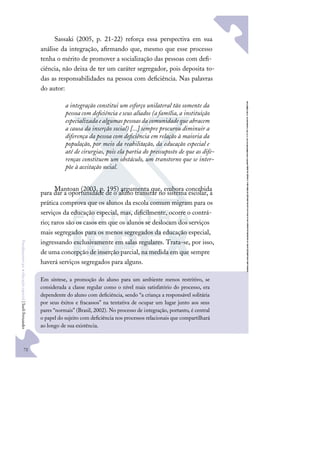 72
F
u
n
d
a
m
e
n
t
o
s
p
a
r
a
e
d
u
c
a
ç
ã
o
e
s
p
e
c
i
a
l
|
S
u
e
l
i
F
e
r
n
a
n
d
e
s
Sassaki (2005, p. 21-22) reforça essa perspectiva em sua
análise da integração, aﬁrmando que, mesmo que esse processo
tenha o mérito de promover a socialização das pessoas com deﬁ-
ciência, não deixa de ter um caráter segregador, pois deposita to-
das as responsabilidades na pessoa com deﬁciência. Nas palavras
do autor:
a integração constitui um esforço unilateral tão somente da
pessoa com deﬁciência eseus aliados (afamília,a instituição
especializadaealgumaspessoasda comunidadequeabracem
a causa da inserção social) [...] sempre procurou diminuir a
diferença da pessoa com deﬁciência em relação à maioria da
população, por meio da reabilitação, da educação especial e
até de cirurgias, pois ela partia do pressuposto de que as dife-
renças constituem um obstáculo, um transtorno que se inter-
põe à aceitação social.
Mantoan (2003, p. 195) argumenta que, embora concebida
para dar a oportunidade de o aluno transitar no sistema escolar, a
prática comprova que os alunos da escola comum migram para os
serviços da educação especial, mas, diﬁcilmente, ocorre o contrá-
rio; raros são os casos em que os alunos se deslocam dos serviços
mais segregados para os menos segregados da educação especial,
ingressando exclusivamente em salas regulares. Trata-se, por isso,
de uma concepção de inserção parcial, na medida em que sempre
haverá serviços segregados para alguns.
Em síntese, a promoção do aluno para um ambiente menos restritivo, se
considerada a classe regular como o nível mais satisfatório do processo, era
dependente do aluno com deﬁciência, sendo “a criança a responsável solitária
por seus êxitos e fracassos” na tentativa de ocupar um lugar junto aos seus
pares “normais” (Brasil, 2002). No processo de integração, portanto, é central
o papel do sujeito com deﬁciência nos processos relacionais que compartilhará
ao longo de sua existência.
 
