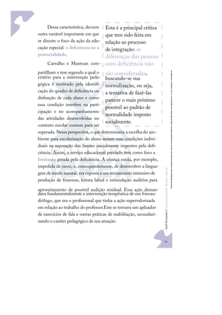 73
S
u
e
l
i
F
e
r
n
a
n
d
e
s
|
F
u
n
d
a
m
e
n
t
o
s
p
a
r
a
e
d
u
c
a
ç
ã
o
e
s
p
e
c
i
a
l
Dessa característica, decorre
outra variável importante em que
se discute o foco da ação da edu-
cação especial: a deﬁciência ou a
potencialidade.
Carvalho e Mantoan com-
partilham a tese segundo a qual o
critério para a intervenção peda-
gógica é motivado pela identiﬁ-
cação do quadro de deﬁciência ou
disfunção de cada aluno e como
essa condição interfere na parti-
cipação e no acompanhamento
das atividades desenvolvidas no
contexto escolar comum para ser
superada. Nessa perspectiva, o que determinaria a escolha do am-
biente para escolarização do aluno seriam suas condições indivi-
duais na superação dos limites inicialmente impostos pela deﬁ-
ciência. Assim, o serviço educacional prestado tem como foco a
limitação gerada pela deﬁciência. A criança surda, por exemplo,
impedida de ouvir, e, consequentemente, de desenvolver a lingua-
gem de modo natural, era exposta a um treinamento intensivo de
produção de fonemas, leitura labial e estimulação auditiva para
aproveitamento de possível audição residual. Essa ação deman-
dava fundamentalmente a intervenção terapêutica de um fonoau-
diólogo, que era o proﬁssional que tinha a ação supervalorizada
em relação ao trabalho do professor.Este se tornava um aplicador
de exercícios de fala e outras práticas de reabilitação, secundari-
zando o caráter pedagógico de sua atuação.
Esta é a principal crítica
que tem sido feita em
relação ao processo
de integração: as
diferenças das pessoas
com deﬁciência não
são consideradas,
buscando-se sua
normalização, ou seja,
a tentativa de fazê-las
parecer o mais próximo
possível ao padrão de
normalidade imposto
socialmente.
 