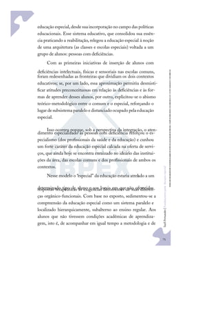 75
S
u
e
l
i
F
e
r
n
a
n
d
e
s
|
F
u
n
d
a
m
e
n
t
o
s
p
a
r
a
e
d
u
c
a
ç
ã
o
e
s
p
e
c
i
a
l
educação especial, desde sua incorporação no campo das políticas
educacionais. Esse sistema educativo, que consolidou sua essên-
cia praticando a reabilitação, relegou a educação especial à noção
de uma arquitetura (as classes e escolas especiais) voltada a um
grupo de alunos: pessoas com deﬁciências.
Com as primeiras iniciativas de inserção de alunos com
deﬁciências intelectuais, físicas e sensoriais nas escolas comuns,
foram redesenhadas as fronteiras que dividiam os dois contextos
educativos; se, por um lado, essa aproximação permitiu desmisti-
ﬁcar atitudes preconceituosas em relação às deﬁciências e às for-
mas de aprender desses alunos, por outro, explicitou-se o abismo
teórico-metodológico entre o comum e o especial, reforçando o
lugar desubsistema paralelo edistanciado ocupado pela educação
especial.
Isso ocorreu porque, sob a perspectiva da integração, o aten-
dimento especializado às pessoas com deﬁciência reforçou o es-
pecialismo (dos proﬁssionais da saúde e da educação) e cunhou
um forte caráter da educação especial calcada na oferta de servi-
ços, que ainda hoje se encontra enraizado no ideário das institui-
ções da área, das escolas comuns e dos proﬁssionais de ambos os
contextos.
Nesse modelo o “especial” da educação estaria atrelado a um
determinado tipo de aluno e aos locais em que são oferecidas
respostas terapêuticas às exigências decorrentes de suas diferen-
ças orgânico-funcionais. Com base no exposto, sedimentou-se a
compreensão da educação especial como um sistema paralelo e
localizado hierarquicamente, subalterno ao ensino regular. Aos
alunos que não tivessem condições acadêmicas de aprendiza-
gem, isto é, de acompanhar em igual tempo a metodologia e de
 