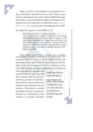 77
S
u
e
l
i
F
e
r
n
a
n
d
e
s
|
F
u
n
d
a
m
e
n
t
o
s
p
a
r
a
e
d
u
c
a
ç
ã
o
e
s
p
e
c
i
a
l
Aliada aos direitos à aprendizagem e à participação de to-
dos, a diversidade é enfatizada como um valor educativo essen-
cial para a transformação das escolas.Sánchez (2005) destaca que,
desse modo, o conceito de inclusão amplia sua abrangência e faz
referência não só aos educandos com deﬁciências, mas a todos os
alunos das escolas, as quais devem estar preparadas para acolhê-
-los e educá-los. Segundo a autora (2005, p. 13):
Esta forma de entender a inclusão reivindica a
noção de per-
tencer, uma vez que considera a escola como uma comuni-
dade acolhedora em que participam todas as crianças. [...] De
igual forma, cuida para que ninguém seja excluído por suas
necessidades especiais, ou por pertencer a grupos étnicos ou
linguísticos minoritários, por não ir frequentemente a aula, e,
ﬁnalmente,ocupa-se dos alunosem qualquer situação de risco.
[grifo do srcinal]
Nesse sentido, ao reivindicar a inclusão como a mudança
de paradigma necessária à instituição de uma escola plural e de-
mocrática, Mantoan, citado por Arantes (2006), defende a pro-
blematização desse espaço institucional por meio da inversão da
lógica secular que homogeneizou e afastou as diferenças na/da
escola. Para a autora, as práticas segregadoras e excludentes es-
colares, pautadas em um projeto edu-
cacional elitista, no qual alunos-mo-
delos ocupam o centro dos processos
educativos, precisam ser superadas; o
primordial na escola é construir “a ex-
periência com as diferenças, mas sem
exclusões, diferenciações, restrições
de qualquer natureza e sempre reco-
nhecendo-as e valorizando-as como
essenciais à construção identitária
Aliada aos direitos
à aprendizagem e
à participação de
todos, a diversidade
é enfatizada como
um valor educativo
essencial para a
transformação das
escolas.
 