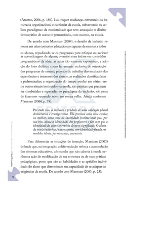 78
F
u
n
d
a
m
e
n
t
o
s
p
a
r
a
e
d
u
c
a
ç
ã
o
e
s
p
e
c
i
a
l
|
S
u
e
l
i
F
e
r
n
a
n
d
e
s
(Arantes, 2006, p. 186). Isso requer mudanças estruturais na bu-
rocracia organizacional e curricular da escola, subvertendo os ve-
lhos paradigmas da modernidade que tem ameaçado o direito
democrático de acesso e permanência, com sucesso, na escola.
De acordo com Mantoan (2004), o desaﬁo da inclusão re-
pousa em criar contextos educacionais capazes de ensinar a todos
os alunos, repudiando-se os programas para reforçar ou acelerar
as aprendizagens de alguns; o ensino com ênfase em conteúdos
programáticos da série; as aulas tão somente expositivas; a ado-
ção do livro didático como ferramenta exclusiva de orientação
dos programas de ensino; projetos de trabalho desvinculados das
experiências e interesses dos alunos; as avaliações classiﬁcatórias
e padronizadas; a organização do tempo escolar em séries, en-
tre outros rituais instituídos na escola, são práticas que precisam
ser combatidas e superadas no paradigma da inclusão, sob pena
de fazermos remendo novo em roupa velha. Ainda conforme
Mantoan (2004, p. 39):
Por tudo isso, a inclusão é produto de uma educação plural,
democrática e transgressora. Ela provoca uma crise escolar,
ou melhor, uma crise de identidade institucional que, por
sua vez, abala a identidade dos professores e faz com que a
identidade do aluno se revista de novo signiﬁcado. O aluno
da escola inclusiva é outro sujeito, sem identidade ﬁxada em
modelos ideais, permanentes, essenciais.
Para diferenciar as situações de inserção, Mantoan (2003)
defende que, na integração, a diferenciação reforça a acomodação
dos sistemas educativos, aﬁrmando que não caberia à escola ne-
nhuma ação de modiﬁcação de sua estrutura ou de suas práticas
pedagógicas, posto que são as habilidades e as aptidões indivi-
duais do aluno que determinam sua capacidade de se adaptar às
exigências da escola. De acordo com Mantoan (2003, p. 23):
 
