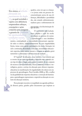 80
F
u
n
d
a
m
e
n
t
o
s
p
a
r
a
e
d
u
c
a
ç
ã
o
e
s
p
e
c
i
a
l
|
S
u
e
l
i
F
e
r
n
a
n
d
e
s
quadros, uma vez que as crianças
e os jovens estão em processo de
conscientização acerca de suas di-
ferenças, diﬁculdades e possibilida-
des, não estando suﬁcientemente
maduros para o enfrentamento do
preconceito e da discriminação de
que são alvo.
O movimento pela inclusão
busca ampliar a ação da escola
em relação ao processo de ensino
e aprendizagem e seus desdobra-
mentos, contemplando as necessidades educacionais especiais
de todos os alunos, independentemente de suas singularidades.
Assim, temas como gestão participativa da escola, formação ini-
cial e continuada, diversidade e educação, necessidades educacio-
nais especiais, entre outros, passam a integrar as agendas gover-
namentais e a direcionar o debate acerca da inclusão.
O “especial” da educação, nesse sentido, é um conceito que
se reveste de um novo signiﬁcado e deixa de estar centrado em
um tipo de aluno e lugar, para assumir o sentido de um conjunto
de recursos e serviços humanos, físicos, materiais, técnicos e tec-
nológicos, postos a serviço da educação para oferecer respostas
educativas às manifestações de singularidades dos alunos em seu
processo de aprendizagem. Para Carvalho (2000, p. 80), a melho-
ria da qualidade das respostas educativas e a remoção de barreiras
para a aprendizagem representam o especial na educação no con-
texto da educação inclusiva.
Esse princípio encontra-se respaldado nas agendas políticas
de diversos países, guiados pelos documentos que inspiram as
Em síntese, ainclusão
demanda um
movimento de dupla
via, na qual sociedade e
sujeito com deﬁciência
empreendem esforços,
concepções e ações
conjuntas para assegurar
a garantia da igualdade
de oportunidades e
condições sociais.
 