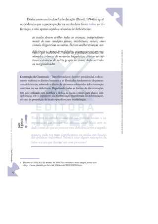 82
F
u
n
d
a
m
e
n
t
o
s
p
a
r
a
e
d
u
c
a
ç
ã
o
e
s
p
e
c
i
a
l
|
S
u
e
l
i
F
e
r
n
a
n
d
e
s
Destacamos um trecho da declaração (Brasil, 1994)no qual
se evidencia que a preocupação da escola deve focar todas as di-
ferenças, e não apenas aquelas oriundas de deﬁciências:
as escolas devem acolher todas as crianças, independente-
mente de suas condições físicas, intelectuais, sociais, emo-
cionais, linguísticas ou outras. Devem acolher crianças com
deﬁciência e crianças bem dotadas; crianças que vivem nas
ruas e que trabalham; crianças de populações distantes ou
nômades; crianças de minorias linguísticas, étnicas ou cul-
turais e crianças de outros grupos ou zonas, desfavorecidos
ou marginalizados.e
e Decreto nº 3.956,de 8 de outubro de 2001.Para consultar o texto integral, acesse osite:
<http: //www.planalto.gov.br/ccivil_03/decreto/2001/D3956.htm>.
Convenção da Guatemala – Transformada em decretoe presidencial, o docu-
mento reaﬁrma os direitos humanos e as liberdades fundamentais de pessoas
com deﬁciências, sobretudo o direito de não serem submetidas à discriminação
com base na sua deﬁciência. Repudiando todas as formas de discriminação,
tem sido utilizado para justiﬁcar a defesa da escola comum para alunos com
deﬁciência, sob o argumento da discriminação manifestada na diferenciação,
no caso de proposição de locais especíﬁcos para escolarização.
Você tem observado mudanças nas práticas sociais e na
organização das escolas nos últimos anos? Você tem se
dado conta de que as pessoas com deﬁciência têm ocupado
espaços cada vez mais signiﬁcativos na mídia, em função
das políticas inclusivas? Saberia citar alguns exemplos de
fatos sociais que ilustrariam esse processo?
p
a
r
e
e
p
e
n
s
e
!
 