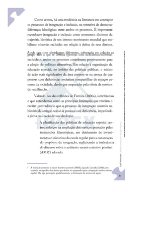 83
S
u
e
l
i
F
e
r
n
a
n
d
e
s
|
F
u
n
d
a
m
e
n
t
o
s
p
a
r
a
e
d
u
c
a
ç
ã
o
e
s
p
e
c
i
a
l
Como vemos, há uma tendência na literatura em contrapor
os processos de integração e inclusão, na tentativa de demarcar
diferenças ideológicas entre ambos os processos. É importante
reconhecer integração e inclusão como momentos distintos da
trajetória histórica de um intenso movimento mundial que mo-
bilizou minorias excluídas em relação à defesa de seus direitos.
Ainda que com abordagens diferentes, sobretudo em relação ao
grupo-alvo a que se destina (pessoas com deﬁciência/minorias
excluídas), ambos os processos contribuem positivamente para
a adoção de políticas aﬁrmativas. Em relação à organização da
educação especial, no âmbito das políticas públicas, o núcleo
de ação mais signiﬁcativo da área centrou-se na crença de que
pessoas com deﬁciências poderiam compartilhar de espaços co-
muns da sociedade, desde que amparadas pela oferta de serviços
de reabilitação.
Valendo-nos das reﬂexões de Ferreira (2006a), sintetizamos
o que entendemos como as principais limitações que revelam o
caráter contraditório que o processo de integração assumiu na
história da atenção social às pessoas com deﬁciência, impedindo
a plena realização de sua ideologia:
a. A planiﬁcação das políticas de educação especial cen-
trou esforços na ampliação dos serviços prestados pelas
instituições ﬁlantrópicas, em detrimento de investi-
mentos e iniciativas da escola regular para a consecução
do propósito da integração, explicitando a irrelevância
do discurso sobre o ambiente menos restritivo possível
(AMRf) adotado.
f A teoria do ambiente o menos restritivo possível (AMR), segundo Carvalho (2000),está
centrada nas aptidões dos alunos que devem ser preparados para a integração total no ensino
regular. Ou seja, pressupõe, gradativamente, a eliminação de serviços de apoio.
 