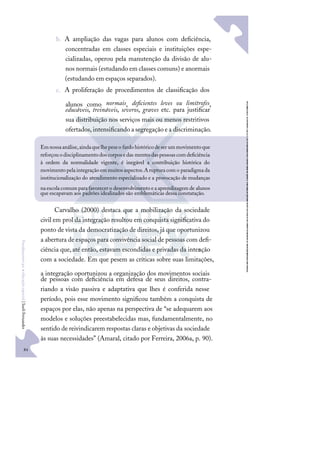84
F
u
n
d
a
m
e
n
t
o
s
p
a
r
a
e
d
u
c
a
ç
ã
o
e
s
p
e
c
i
a
l
|
S
u
e
l
i
F
e
r
n
a
n
d
e
s
b. A ampliação das vagas para alunos com deﬁciência,
concentradas em classes especiais e instituições espe-
cializadas, operou pela manutenção da divisão de alu-
nos normais (estudando em classes comuns) e anormais
(estudando em espaços separados).
c. A proliferação de procedimentos de classiﬁcação dos
alunos como normais, deﬁcientes leves ou limítrofes,
educáveis, treináveis, severos, graves etc. para justiﬁcar
sua distribuição nos serviços mais ou menos restritivos
ofertados,intensiﬁcandoasegregaçãoea discriminação.
Carvalho (2000) destaca que a mobilização da sociedade
civil em prol da integração resultou em conquista signiﬁcativa do
ponto de vista da democratização de direitos, já que oportunizou
a abertura de espaços para convivência social de pessoas com deﬁ-
ciência que,até então, estavam escondidas e privadas da inter
ação
com a sociedade. Em que pesem as críticas sobre suas limitações,
a integração oportunizou a organização dos movimentos sociais
de pessoas com deﬁciência em defesa de seus direitos, contra-
riando a visão passiva e adaptativa que lhes é conferida nesse
período, pois esse movimento signiﬁcou também a conquista de
espaços por elas, não apenas na perspectiva de “se adequarem aos
modelos e soluções preestabelecidas mas, fundamentalmente, no
sentido de reivindicarem respostas claras e objetivas da sociedade
às suas necessidades” (Amaral, citado por Ferreira, 2006a, p. 90).
Emnossaanálise,aindaquelhepeseo fardohistóricodeser ummovimentoque
reforçouodisciplinamentodoscorposedas mentesdaspessoascomdeﬁciência
à ordem da normalidade vigente, é inegável a contribuição histórica do
movimentopelaintegraçãoemmuitosaspectos.Arupturacomo paradigmada
institucionalização do atendimento especializado e a provocação de mudanças
naescolacomumparafavorecero desenvolvimentoeaaprendizagemde alunos
que escapavam aos padrões idealizados são emblemáticas dessa constatação.
 