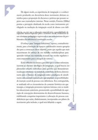 85
S
u
e
l
i
F
e
r
n
a
n
d
e
s
|
F
u
n
d
a
m
e
n
t
o
s
p
a
r
a
e
d
u
c
a
ç
ã
o
e
s
p
e
c
i
a
l
De algum modo, as experiências de integração e o conheci-
mento produzido em decorrência desse movimento abriram ca-
minhos para a proposição de discursos e práticas que possam su-
perar suas contradições internas. Nesse sentido, Ferreira (2006a)
pontua a percepção idealizada da escola como instrumento pri-
vilegiado na mediação da integração social de alunos com deﬁ-
ciência, ao crer que a educação especial teria a possibilidade de
capacitar alunos especiais para o convívio social; evidenciou-se
um otimismo pedagógico equivocado e um reducionismo da pro-
blemática da deﬁciência à instituição escolar.
O esforço para “integrar deﬁcientes” operou, contraditoria-
mente, para a formação de espaços considerados menos apropria-
dos para a consecução desse objetivo, posto que aqueles que mais
necessitavam do esforço de um trabalho multidisciplinar para
aprender tinham sua matrícula recusada nas escolas regulares e
eram empurrados para a margem do sistema.
Essasreﬂexõesnoslevamaperceberqueocaráterreformista
inerente ao discurso ideológico da integração, o qual buscou im-
plementar soluções individuais para questões que demandavam
mudanças estruturais na sociedade, contribuiu de forma determi-
nante para o fracasso da integração como paradigma de atendi-
mento educacional especializado que ampliaria as possibilidades
de inserção social de pessoas com deﬁciência. Em contrapartida,
se analisada sob as circunstâncias do contexto histórico em que
insurgiu, a integração promoveu rupturas intensas com os mode-
los educacionais anteriores, promovendo a possibilidade da supe-
ração de concepções deterministas do desenvolvimento humano,
viabilizando conquistas importantes à educação de pessoas com
deﬁciência que serão, dialeticamente, incorporadas aos pilares do
movimento pela inclusão, o qual será debatido a seguir.
 