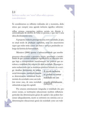 86
F
u
n
d
a
m
e
n
t
o
s
p
a
r
a
e
d
u
c
a
ç
ã
o
e
s
p
e
c
i
a
l
|
S
u
e
l
i
F
e
r
n
a
n
d
e
s
2.1
Inclusão escolar: um “novo” olhar sobre a pessoa
com deﬁciência
Se considerarmos as reﬂexões realizadas até o momento, dedu-
zimos que cumprir uma agenda inclusiva signiﬁca subverter
velhas crenças, concepções, práticas sociais, em direção à
universalização de direitos de todas as pessoas, o que não é uma
ideia absolutamente nova.
A proposta inclusiva pressuporia uma nova sociedade, já que,
no atual modo de produção capitalista, seria um anacronismo
supor que todos terão acesso aos bens e serviços produzidos ao
longo da história da humanidade.
Mészáros (2008) aponta a indissociabilidade que envolve
processos educacionais e processos sociais, apontando a inviabi-
lidade de que ocorram mudanças signiﬁcativas na educação sem
que haja a correspondente transformação nas práticas que en-
volvem a totalidade das relações de dada sociedade. Prossegue o
autor esclarecendo que as mudanças possíveis limitam-se a corri-
gir detalhes defeituosos da ordem
social dominante, mantendo intactas
as determinações estruturais funda-
mentais da sociedade como um todo
(em nosso caso, de uma sociedade
submetida ao jugo do capital).
Por estarem estreitamente integradas à totalidade dos pro-
cessos sociais, as instituições educacionais recebem inﬂuência
particular das determinações gerais do capital e não podem fun-
cionar adequadamente, exceto se estiverem em sintonia com as
determinações educacionais gerais da sociedade como um todo
A escola inclusiva
só poderá se tornar
realidade em um
mundo globalmente
inclusivo.
 