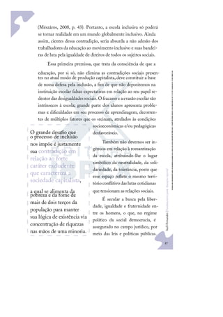 87
S
u
e
l
i
F
e
r
n
a
n
d
e
s
|
F
u
n
d
a
m
e
n
t
o
s
p
a
r
a
e
d
u
c
a
ç
ã
o
e
s
p
e
c
i
a
l
O grande desaﬁo que
o processo de inclusão
nos impõe é justamente
sua contradição em
relação ao forte
caráter excludente
que caracteriza a
sociedade capitalista,
a qual se alimenta da
pobreza e da fome de
mais de dois terços da
população para manter
sua lógica de existência via
concentração de riquezas
nas mãos de uma minoria.
(Mészáros, 2008, p. 43). Portanto, a escola inclusiva só poderá
se tornar realidade em um mundo globalmente inclusivo. Ainda
assim, cientes dessa contradição, seria absurda a não adesão dos
trabalhadores da educação ao movimento inclusivo e suas bandei-
ras de luta pela igualdade de direitos de todos os sujeitos sociais.
Essa primeira premissa, que trata da consciência de que a
educação, por si só, não elimina as contradições sociais presen-
tes no atual modo de produção capitalista, deve constituir a base
de nossa defesa pela inclusão, a ﬁm de que não depositemos na
instituição escolar falsas expectativas em relação ao seu papel re-
dentor das desigualdades sociais.O fracasso ea evasão escolar são
intrínsecos à escola; grande parte dos alunos apresenta proble-
mas e diﬁculdades em seu processo de aprendizagem, decorren-
tes de múltiplos fatores que os srcinam, atrelados às condições
socioeconômicas e/ou pedagógicas
desfavoráveis.
Também não devemos ser in-
gênuos em relação à romantização
da escola, atribuindo-lhe o lugar
simbólico da neutralidade, da soli-
dariedade, da tolerância, posto que
esse espaço reﬂete o mesmo terri-
tório conﬂitivo das lutas cotidianas
que tensionam as relações sociais.
É secular a busca pela liber-
dade, igualdade e fraternidade en-
tre os homens, o que, no regime
político da social democracia, é
assegurado no campo jurídico, por
meio das leis e políticas públicas.
 