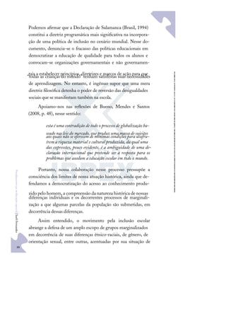 88
F
u
n
d
a
m
e
n
t
o
s
p
a
r
a
e
d
u
c
a
ç
ã
o
e
s
p
e
c
i
a
l
|
S
u
e
l
i
F
e
r
n
a
n
d
e
s
Podemos aﬁrmar que a Declaração de Salamanca (Brasil, 1994)
constitui a diretriz programática mais signiﬁcativa na incorpora-
ção de uma política de inclusão no cenário mundial. Nesse do-
cumento, denuncia-se o fracasso das políticas educacionais em
democratizar a educação de qualidade para todos os alunos e
convocam-se organizações governamentais e não governamen-
tais a estabelecer princípios, diretrizes e marcos de ação para que
“todas as crianças do mundo” tenham satisfeitas suas necessidades
de aprendizagem. No entanto, é ingênuo supor que uma mera
diretriz ﬁlosóﬁca detenha o poder de reversão das desigualdades
sociais que se manifestam também na escola.
Apoiamo-nos nas reﬂexões de Bueno, Mendes e Santos
(2008, p. 48), nesse sentido:
esta é uma contradição de todo o processo de globalização ba-
seado nas leis do mercado, que produz uma massa de sujeitos
aos quais não se oferecem as mínimas condições para usufru-
írem a riqueza material e cultural produzida, da qual uma
das expressões, pouco evidente, é a ambiguidade de uma de-
claração internacional que pretende ser a resposta para os
problemas que assolam a educação escolar em todo o mundo.
Portanto, nossa colaboração nesse processo pressupõe a
consciência dos limites de nossa atuação histórica, ainda que de-
fendamos a democratização do acesso ao conhecimento produ-
zido pelo homem, a compreensão da natureza histórica de nossas
diferenças individuais e os decorrentes processos de marginali-
zação a que algumas parcelas da população são submetidas, em
decorrência dessas diferenças.
Assim entendido, o movimento pela inclusão escolar
abrange a defesa de um amplo escopo de grupos marginalizados
em decorrência de suas diferenças étnico-raciais, de gênero, de
orientação sexual, entre outras, acentuadas por sua situação de
 